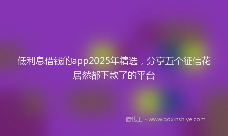 低利息借钱的app2025年精选，分享五个征信花居然都下款了的平台