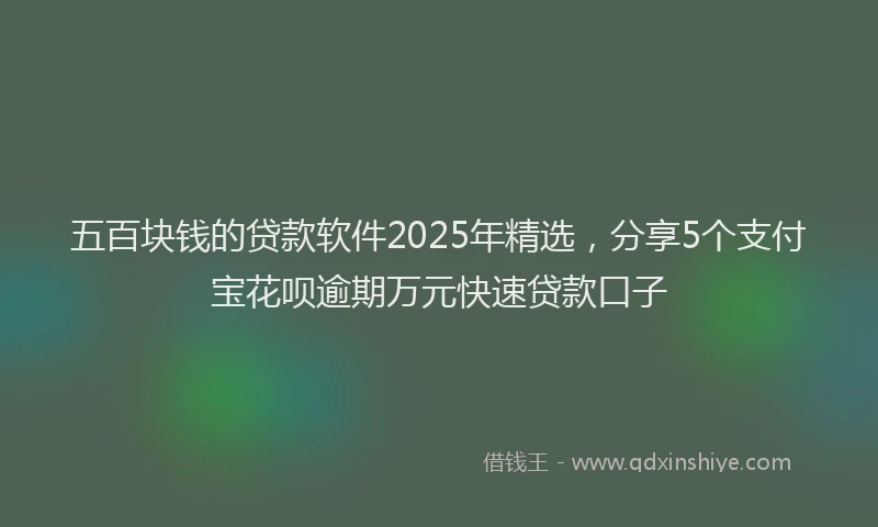 五百块钱的贷款软件2025年精选，分享5个支付宝花呗逾期万元快速贷款口子