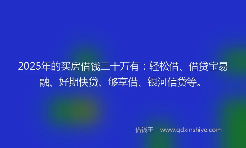 2025年的买房借钱三十万有：轻松借、借贷宝易融、好期快贷、够享借、银河信贷等。