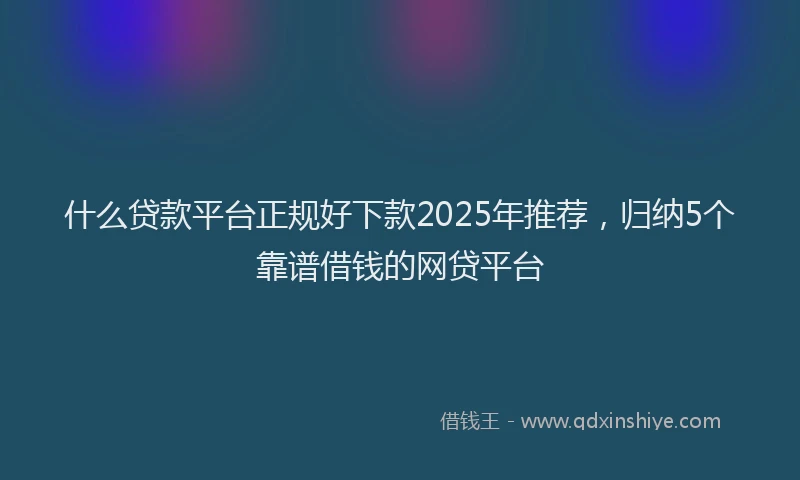 什么贷款平台正规好下款2025年推荐，归纳5个靠谱借钱的网贷平台