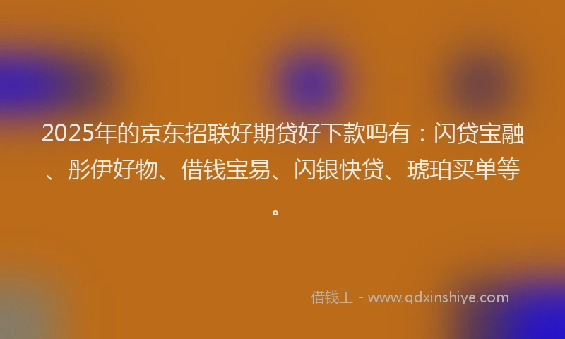 2025年的京东招联好期贷好下款吗有:闪贷宝融、彤伊好物、借钱宝易、闪银快贷、琥珀买单等。