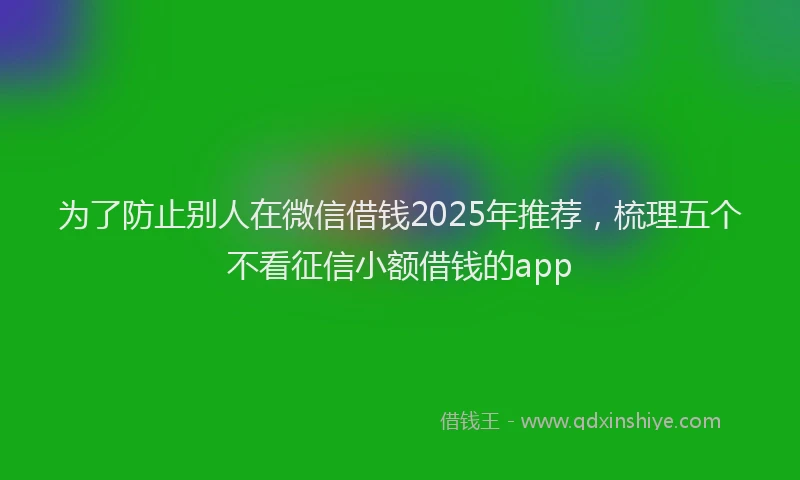 为了防止别人在微信借钱2025年推荐，梳理五个不看征信小额借钱的app