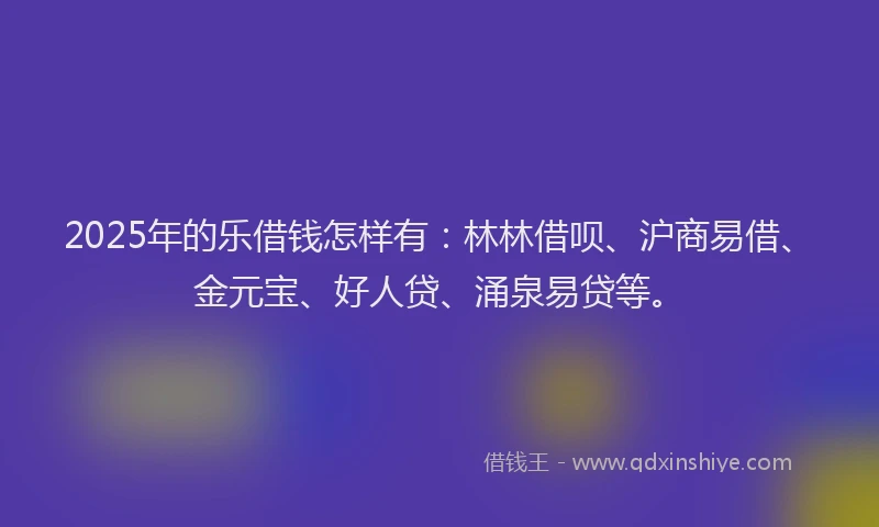 2025年的乐借钱怎样有：林林借呗、沪商易借、金元宝、好人贷、涌泉易贷等。