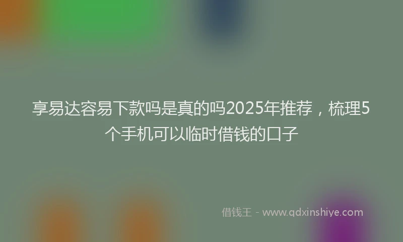 享易达容易下款吗是真的吗2025年推荐，梳理5个手机可以临时借钱的口子