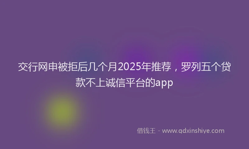 交行网申被拒后几个月2025年推荐，罗列五个贷款不上诚信平台的app