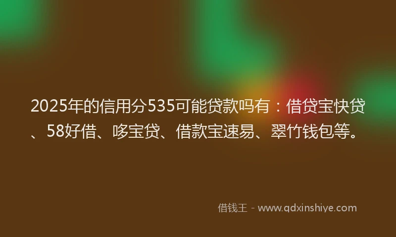 2025年的信用分535可能贷款吗有：借贷宝快贷、58好借、哆宝贷、借款宝速易、翠竹钱包等。