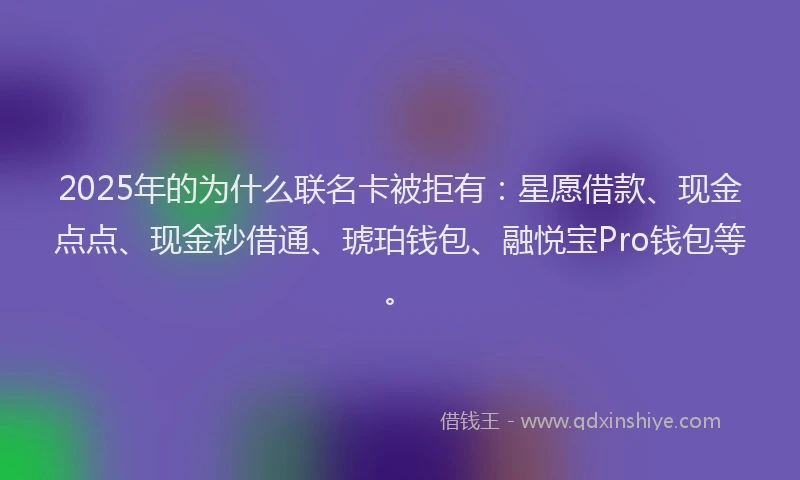2025年的为什么联名卡被拒有：星愿借款、现金点点、现金秒借通、琥珀钱包、融悦宝Pro钱包等。