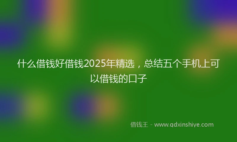 什么借钱好借钱2025年精选，总结五个手机上可以借钱的口子