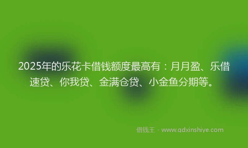 2025年的乐花卡借钱额度最高有：月月盈、乐借速贷、你我贷、金满仓贷、小金鱼分期等。