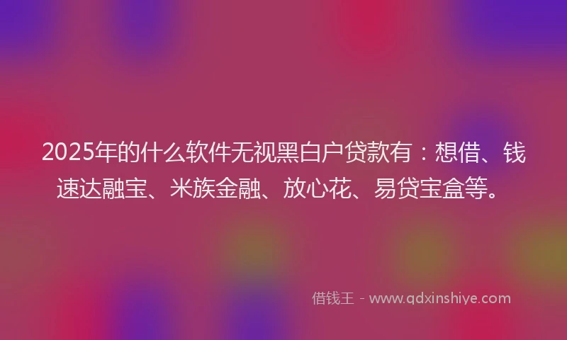 2025年的什么软件无视黑白户贷款有：想借、钱速达融宝、米族金融、放心花、易贷宝盒等。