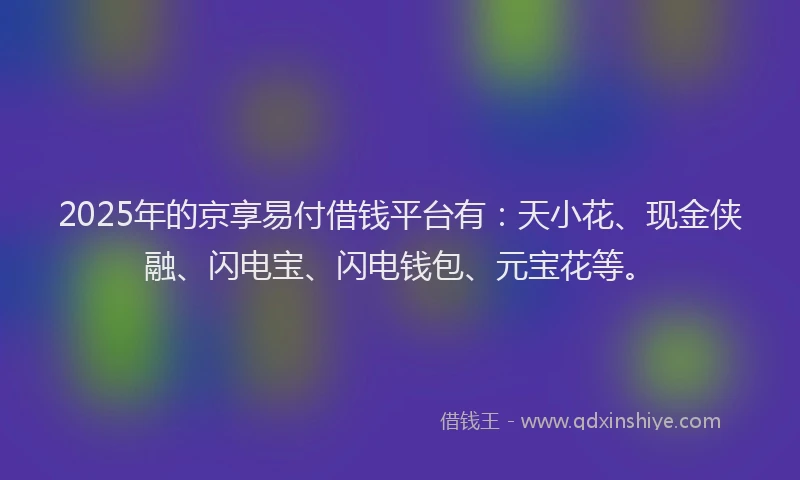 2025年的京享易付借钱平台有：天小花、现金侠融、闪电宝、闪电钱包、元宝花等。
