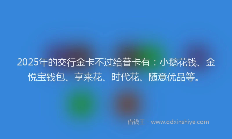 2025年的交行金卡不过给普卡有:小鹅花钱、金悦宝钱包、享来花、时代花、随意优品等。