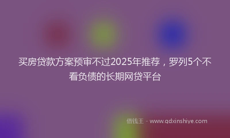 买房贷款方案预审不过2025年推荐，罗列5个不看负债的长期网贷平台