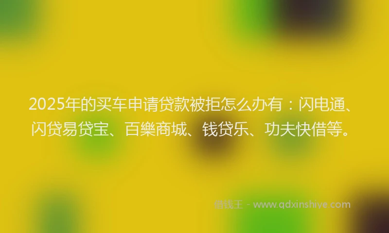 2025年的买车申请贷款被拒怎么办有：闪电通、闪贷易贷宝、百樂商城、钱贷乐、功夫快借等。
