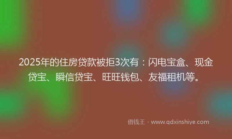 2025年的住房贷款被拒3次有：闪电宝盒、现金贷宝、瞬信贷宝、旺旺钱包、友福租机等。