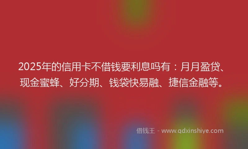 2025年的信用卡不借钱要利息吗有：月月盈贷、现金蜜蜂、好分期、钱袋快易融、捷信金融等。