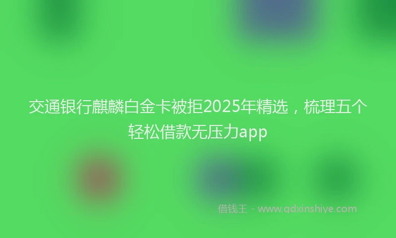 交通银行麒麟白金卡被拒2025年精选,梳理五个轻松借款无压力app