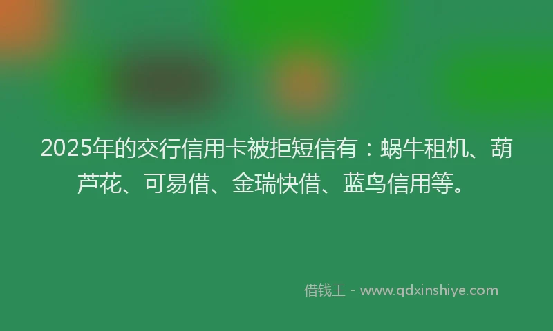 2025年的交行信用卡被拒短信有：蜗牛租机、葫芦花、可易借、金瑞快借、蓝鸟信用等。