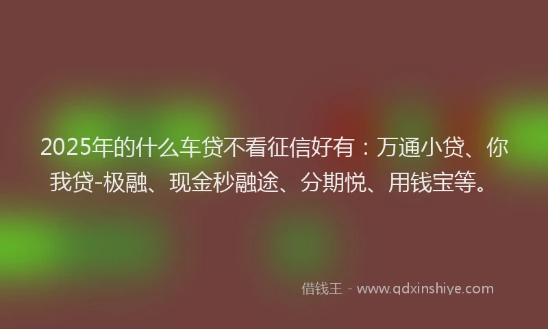 2025年的什么车贷不看征信好有：万通小贷、你我贷-极融、现金秒融途、分期悦、用钱宝等。