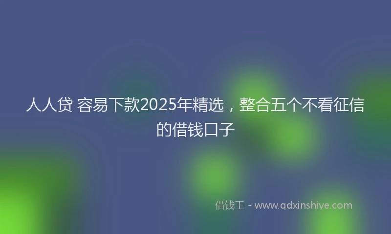 人人贷 容易下款2025年精选，整合五个不看征信的借钱口子