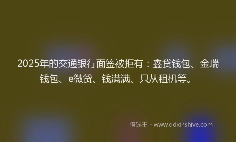 2025年的交通银行面签被拒有：鑫贷钱包、金瑞钱包、e微贷、钱满满、只从租机等。