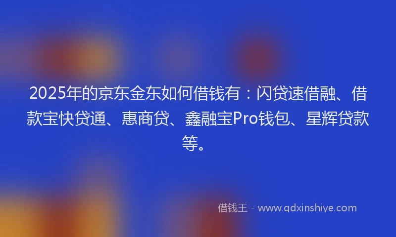 2025年的京东金东如何借钱有：闪贷速借融、借款宝快贷通、惠商贷、鑫融宝Pro钱包、星辉贷款等。