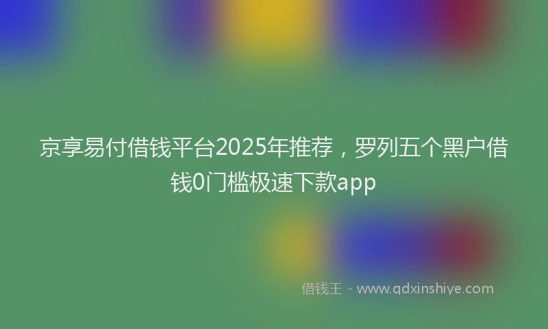 京享易付借钱平台2025年推荐，罗列五个黑户借钱0门槛极速下款app