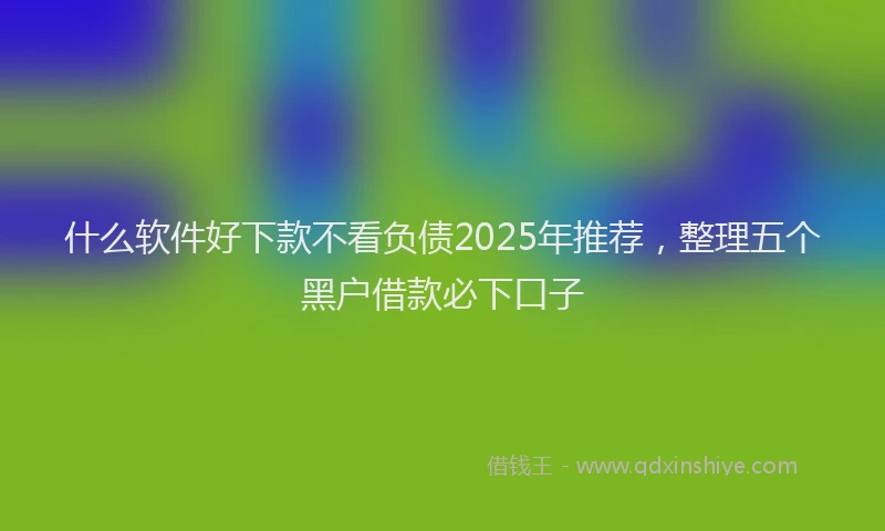 什么软件好下款不看负债2025年推荐，整理五个黑户借款必下口子