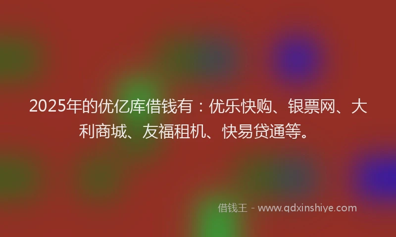 2025年的优亿库借钱有：优乐快购、银票网、大利商城、友福租机、快易贷通等。