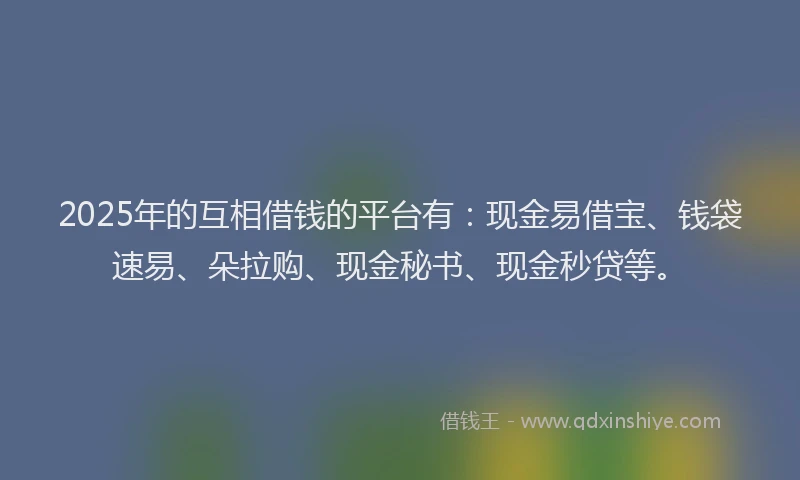 2025年的互相借钱的平台有：现金易借宝、钱袋速易、朵拉购、现金秘书、现金秒贷等。