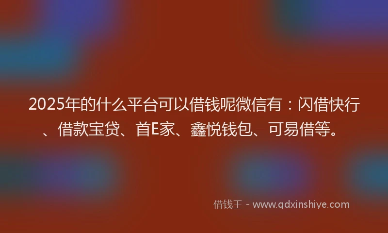 2025年的什么平台可以借钱呢微信有：闪借快行、借款宝贷、首E家、鑫悦钱包、可易借等。