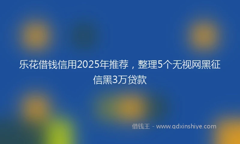 乐花借钱信用2025年推荐，整理5个无视网黑征信黑3万贷款
