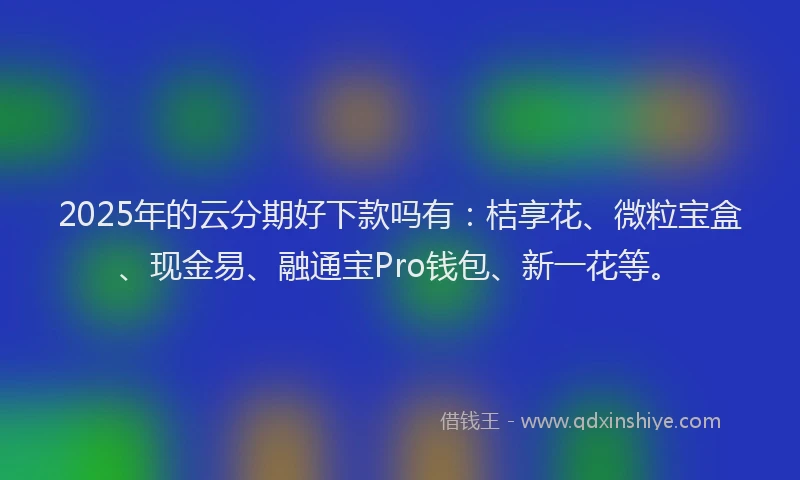2025年的云分期好下款吗有：桔享花、微粒宝盒、现金易、融通宝Pro钱包、新一花等。
