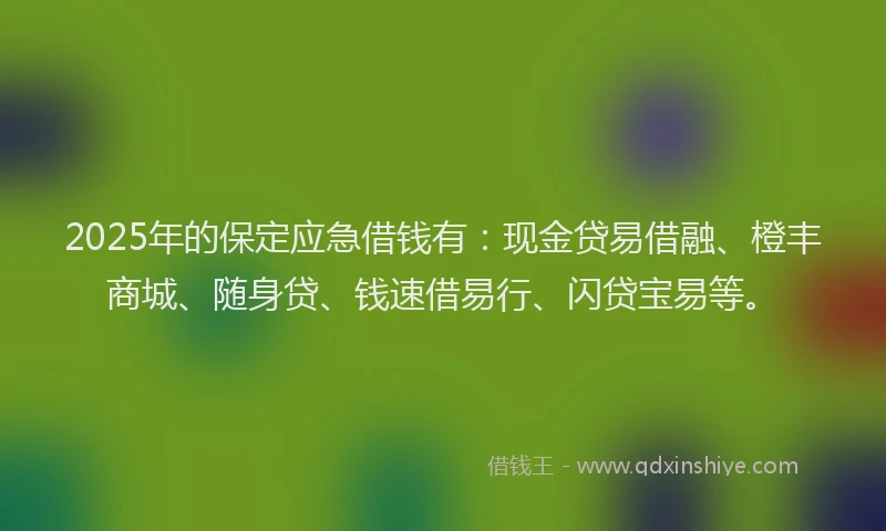 2025年的保定应急借钱有：现金贷易借融、橙丰商城、随身贷、钱速借易行、闪贷宝易等。