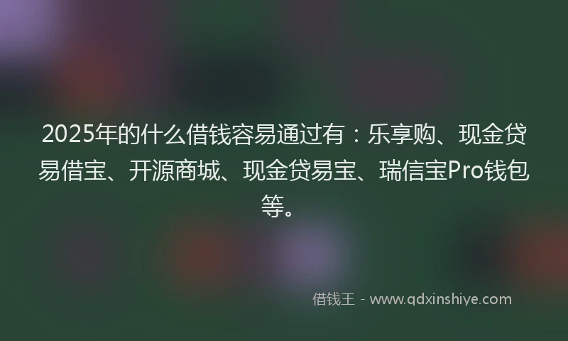 2025年的什么借钱容易通过有：乐享购、现金贷易借宝、开源商城、现金贷易宝、瑞信宝Pro钱包等。