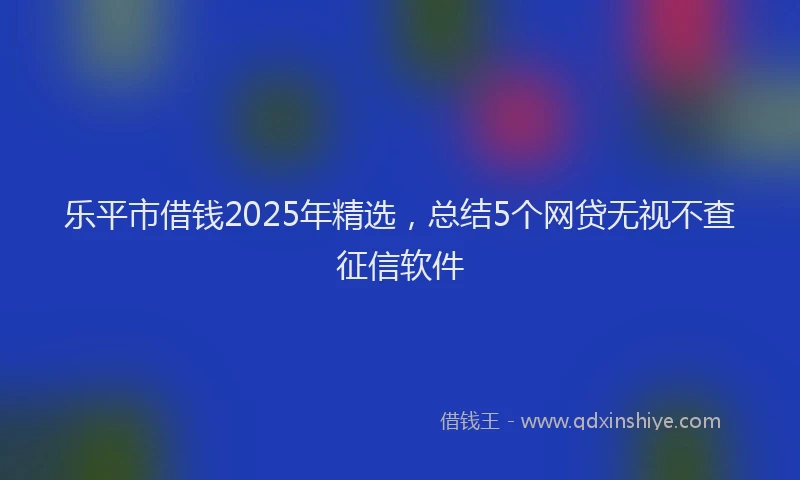 乐平市借钱2025年精选，总结5个网贷无视不查征信软件