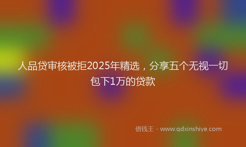 人品贷审核被拒2025年精选，分享五个无视一切包下1万的贷款