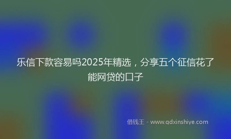 乐信下款容易吗2025年精选,分享五个征信花了能网贷的口子