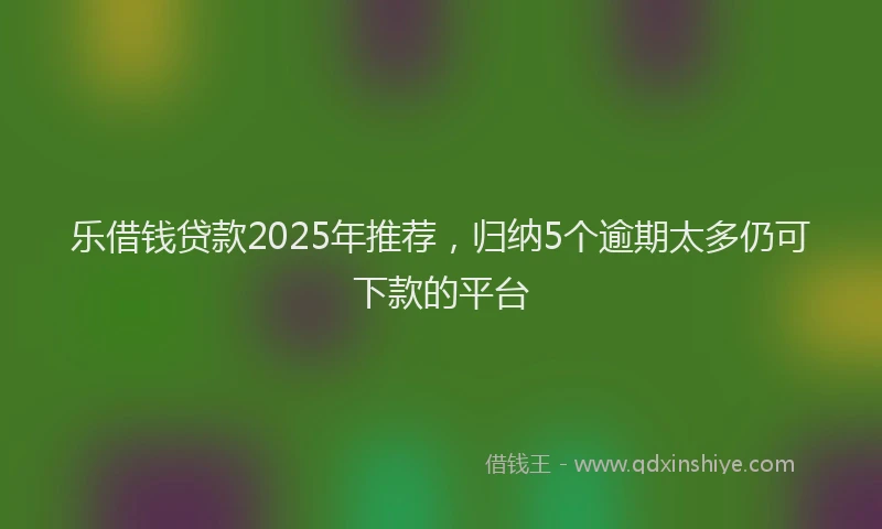 乐借钱贷款2025年推荐，归纳5个逾期太多仍可下款的平台