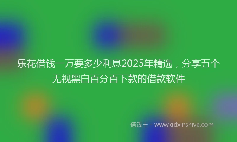 乐花借钱一万要多少利息2025年精选，分享五个无视黑白百分百下款的借款软件