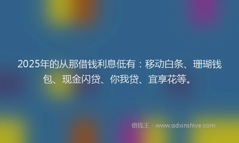 2025年的从那借钱利息低有:移动白条、珊瑚钱包、现金闪贷、你我贷、宜享花等。