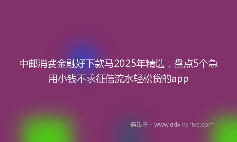 中邮消费金融好下款马2025年精选，盘点5个急用小钱不求征信流水轻松贷的app