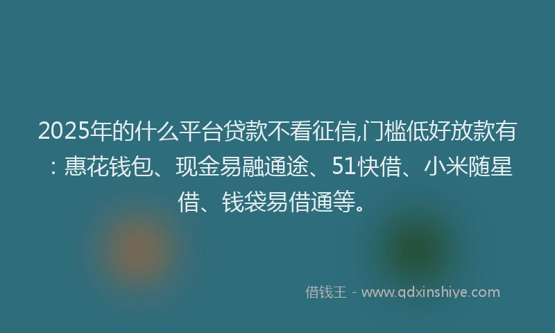 2025年的什么平台贷款不看征信,门槛低好放款有：惠花钱包、现金易融通途、51快借、小米随星借、钱袋易借通等。