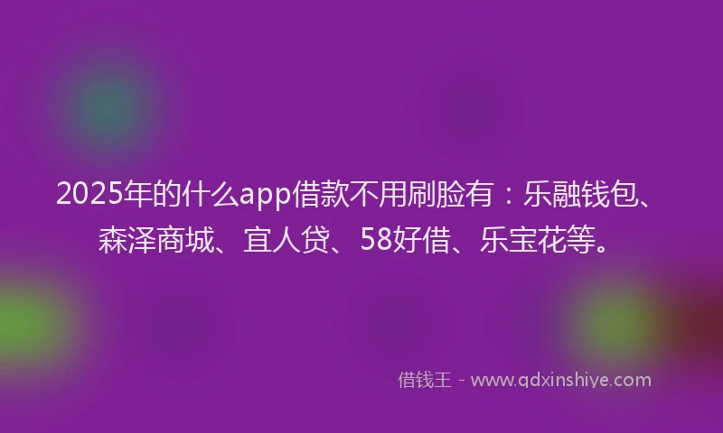 2025年的什么app借款不用刷脸有：乐融钱包、森泽商城、宜人贷、58好借、乐宝花等。