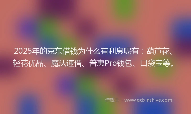 2025年的京东借钱为什么有利息呢有：葫芦花、轻花优品、魔法速借、普惠Pro钱包、口袋宝等。