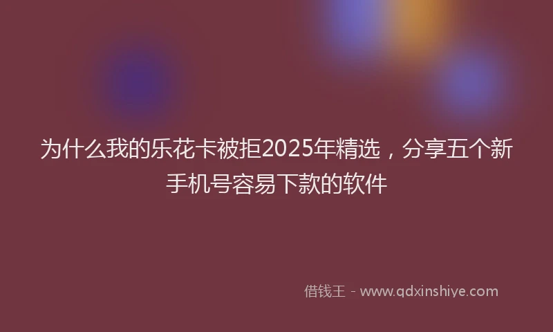 为什么我的乐花卡被拒2025年精选,分享五个新手机号容易下款的软件