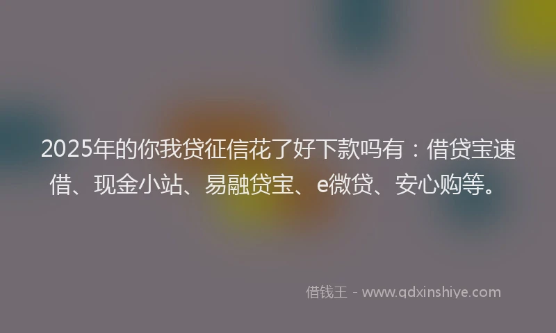 2025年的你我贷征信花了好下款吗有：借贷宝速借、现金小站、易融贷宝、e微贷、安心购等。