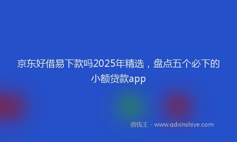 京东好借易下款吗2025年精选，盘点五个必下的小额贷款app
