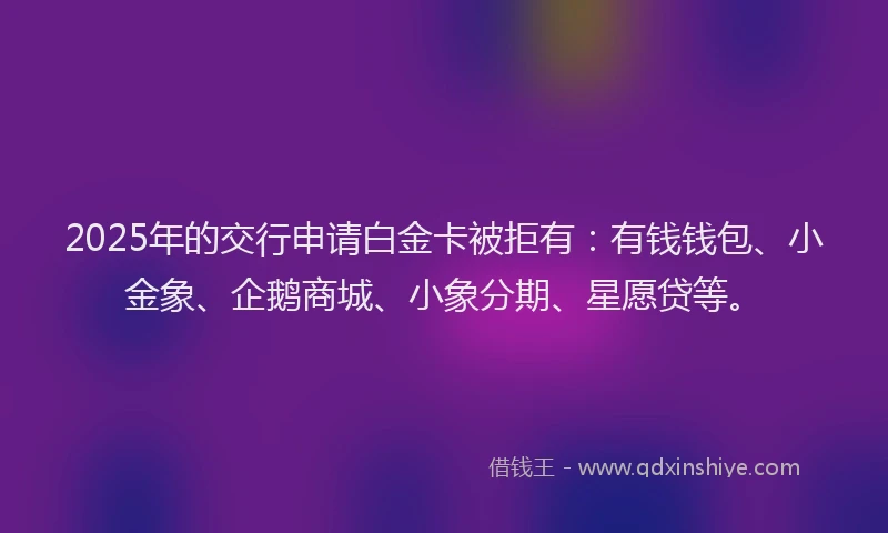 2025年的交行申请白金卡被拒有：有钱钱包、小金象、企鹅商城、小象分期、星愿贷等。