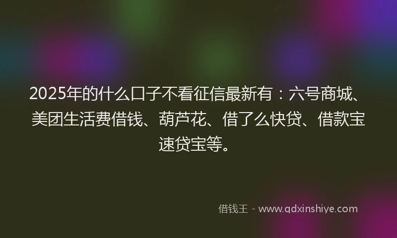 2025年的什么口子不看征信最新有：六号商城、美团生活费借钱、葫芦花、借了么快贷、借款宝速贷宝等。
